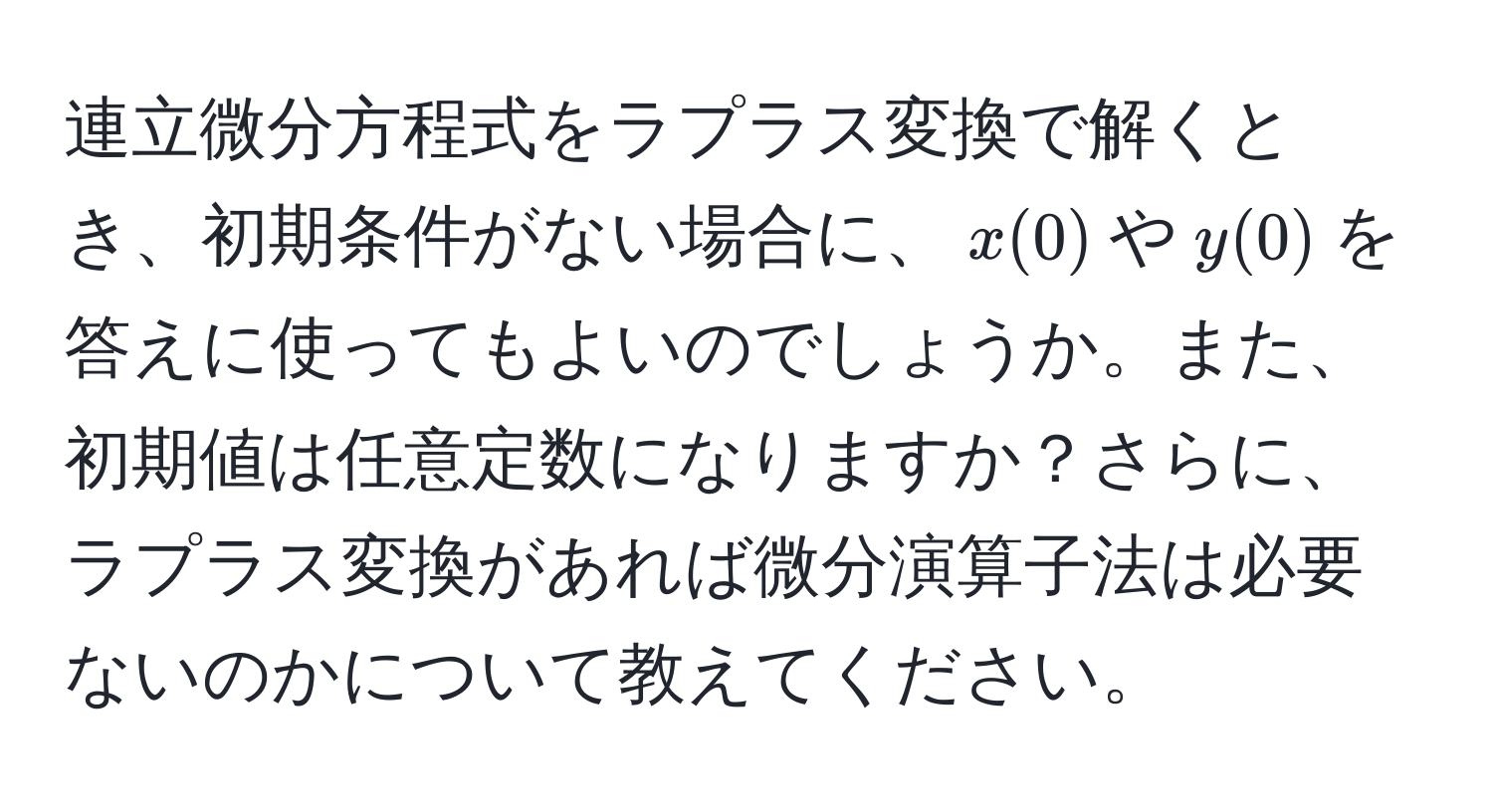 連立微分方程式をラプラス変換で解くとき、初期条件がない場合に、$x(0)$や$y(0)$を答えに使ってもよいのでしょうか。また、初期値は任意定数になりますか？さらに、ラプラス変換があれば微分演算子法は必要ないのかについて教えてください。