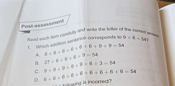 Post-assessment
Read each item carefully and write the letter of the correct answer.
?
1. Which addition sentence corresponds to 9* 6=54
A. 6+6+6+6+6+6+9+9=54
B. 27+6+6+6+9=54
C. 9+9+9+9+9+6+3=54
D. 6+6+6+6+6+6+6+6=54
following is incorrect?