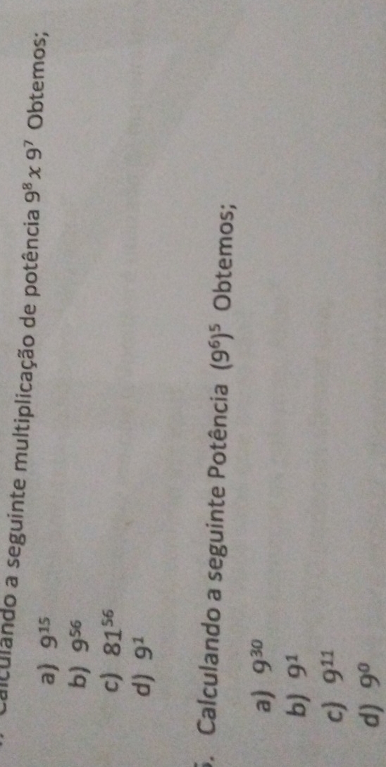 falculândo a seguinte multiplicação de potência 9^8* 9^7 Obtemos;
a) 9^(15)
b) 9^(56)
c) 81^(56)
d) 9^1
6. Calculando a seguinte Potência (9^6)^5 Obtemos;
a) 9^(30)
b) 9^1
c) 9^(11)
d) 9^0