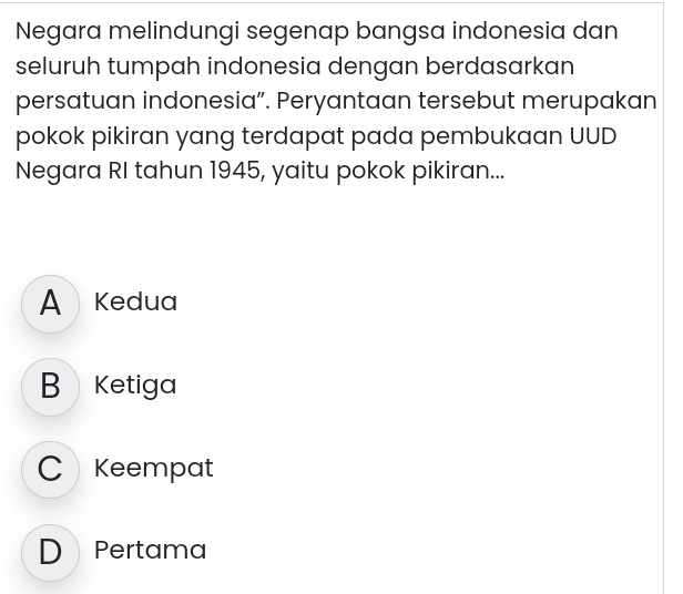 Negara melindungi segenap bangsa indonesia dan
seluruh tumpah indonesia dengan berdasarkan
persatuan indonesia”. Peryantaan tersebut merupakan
pokok pikiran yang terdapat pada pembukaan UUD
Negara RI tahun 1945, yaitu pokok pikiran...
A Kedua
B Ketiga
C Keempat
D Pertama