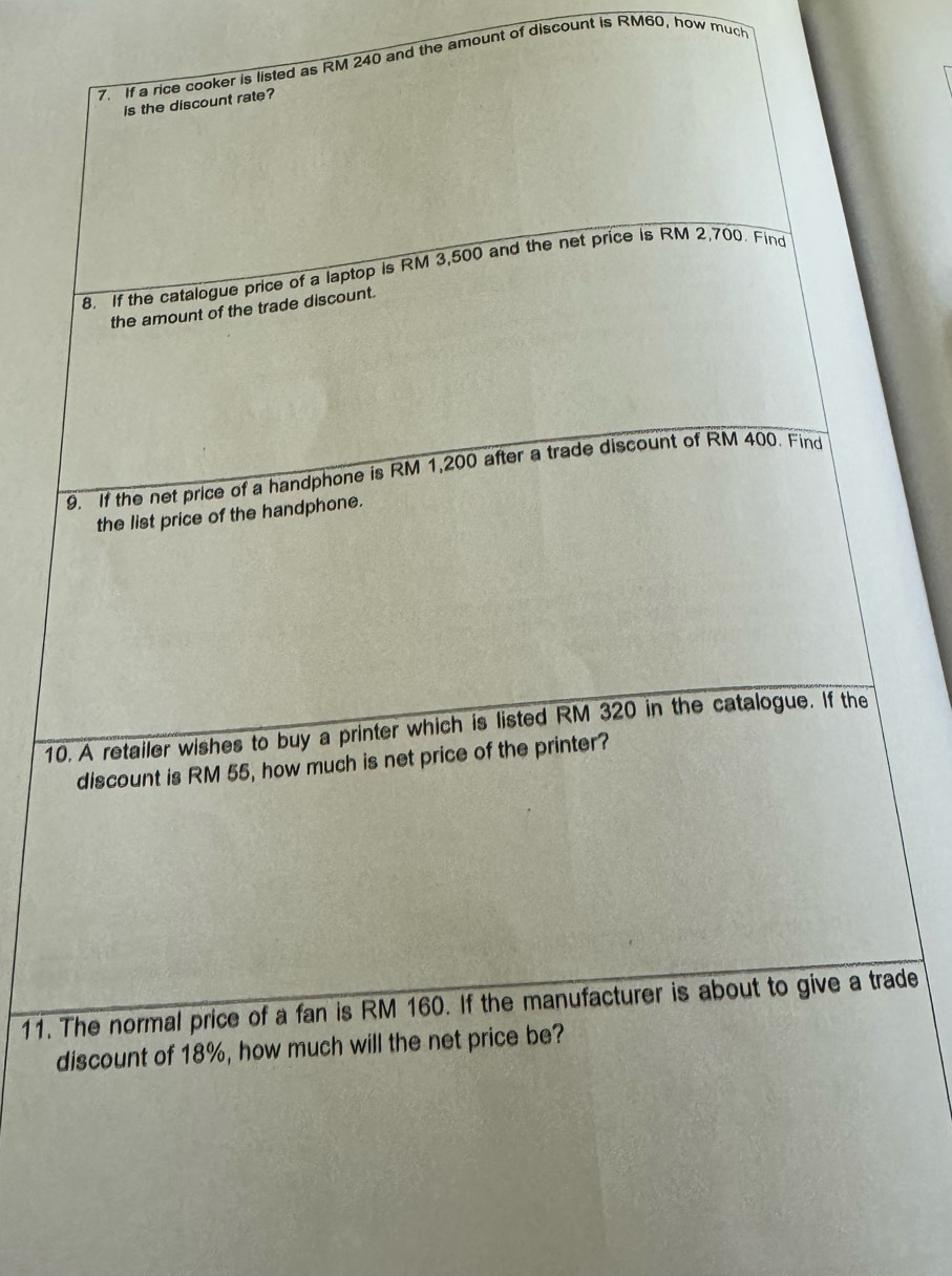 If a rice cooker is listed as RM 240 and the amount of discount is RM60, how much 
is the discount rate? 
8. If the catalogue price of a laptop is RM 3,500 and the net price is RM 2,700. Find 
the amount of the trade discount. 
9. If the net price of a handphone is RM 1,200 after a trade discount of RM 400. Find 
the list price of the handphone. 
10. A retailer wishes to buy a printer which is listed RM 320 in the catalogue. If the 
discount is RM 55, how much is net price of the printer? 
11. The normal price of a fan is RM 160. If the manufacturer is about to give a trade 
discount of 18%, how much will the net price be?