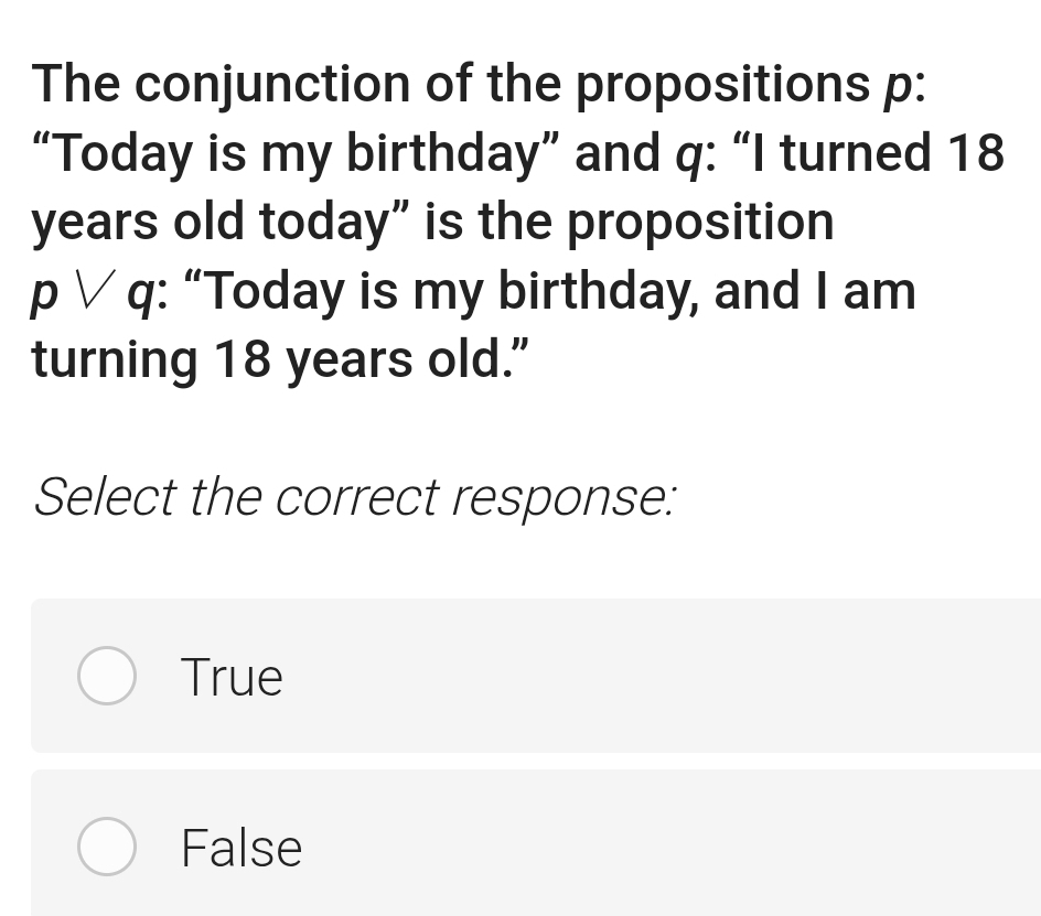 The conjunction of the propositions p :
“Today is my birthday” and q : “I turned 18
years old today” is the proposition
p ∨ q : “Today is my birthday, and I am
turning 18 years old."
Select the correct response:
True
False