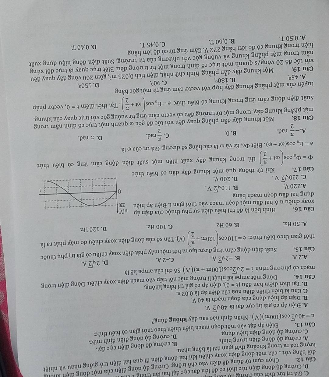 C. Giá trị tức thời của cường tộ tổng
D. Cường độ dòng điện tức thời có độ lớn đạt cực đại hai lần trong Iừ
Câu 12.  Chọn cụm từ đúng để điền vào chỗ trống: Cường độ dòng điện của một dòng diện không
đối bằng với... của một dòng điện xoay chiều khi hai dòng điện đi qua hai điện trở giống nhau và nhiệt
lượng toả ra trong khoảng thời gian dài là bằng nhau.
A. cường độ dòng điện trung bình. B. cường độ dòng điện cực đại.
C. cường độ dòng điện hiệu dụng. D. cường độ dòng điện định mức.
Câu 13. Điện áp đặt vào một đoạn mạch biến thiên theo thời gian có biểu thức:
u=40sqrt(2)cos (100π t)(V). Nhận định nào sau đây không đúng?
A. Điện áp có giá trị cực đại là 40sqrt(2)V.
B. Điện áp hiệu dụng của đoạn mạch là 40 V.
C. Chu kì biến thiên điều hoà của điện áp là 0,02 s.
D. Tại thời điểm ban đầu (t=0) , điện áp có giá trị bằng không.
Câu 14. Dùng một ampe kế nhiệt lí tưởng mắc nối tiếp vào mạch điện xoay chiều. Dòng điện trong
mạch có phương trình i=2sqrt(2)cos (100π t+π ) (A) Số chỉ của ampe kế là
B. -2sqrt(2)A.
A.2 A. C.−2 A.
D. 2sqrt(2)A.
Câu 15. Suất điện động cảm ứng được tạo ra bởi một máy phát điện xoay chiều có giá trị phụ thuộc
thời gian theo biểu thức: e=110cos (120π t+ π /2 )(V) (V). Tần số của dòng điện xoay chiều do máy phát ra là
A. 50 Hz. B. 60 Hz. C. 100 Hz. D. 120 Hz.
Câu 16.  Hình bên là đồ thị biểu diễn sự phụ thuộc của điện áp
xoay chiều u ở hai đầu một đoạn mạch vào thời gian t. Điện áp hiệu
dụng hai đầu đoạn mạch bằng
A.220 V.
B. 110sqrt(2)V.
C. 220sqrt(2)V. D. 200 V.
Câu 17.  Khi từ thông qua một khung dây dẫn có biểu thứ
Phi =Phi _0cos (omega t+ π /2 ) thì trong khung dây xuất hiện một suất điện động cảm ứng có biểu thức
e=E_0cos (omega t+varphi ). Biết Phi _0 Eo và ω là các hằng số dương. Giá trị của φ là
A. - π /2 rad.
C.  π /2 rad.
B. 0. D. π rad.
Câu 18. Một khung dây dẫn phẳng quay đều với tốc độ góc ω quanh một trục cố định nằm trong
mặt phẳng khung dây, trong một từ trường đều có vectơ cảm ứng từ vuông góc với trục quay của khung.
Suất điện động cảm ứng trong khung có biểu thức e=E_0cos (omega t+ π /2 ).  Tại thời điểm t=0 , vectơ pháp
tuyến của mặt phẳng khung dây hợp với vectơ cảm ứng từ một góc bằng
A. 45^(0^ B. 180^0). C. 90^0. D. 150^0.
Câu 19. Một khung dây dẫn phẳng, hình chữ nhật, diện tích 0,025m^2 , gồm 200 vòng dây quay đều
với tốc độ 20 vòng/s quanh một trục cố định trong một từ trường đều. Biết trục quay là trục đối xứng
nằm trong mặt phẳng khung và vuông góc với phương của từ trường. Suất điện động hiệu dụng xuất
hiện trong khung có độ lớn bằng 222 V. Cảm ứng từ có độ lớn bằng
A. 0,50 T. B. 0,60 T. C. 0,45 T. D. 0,40 T.