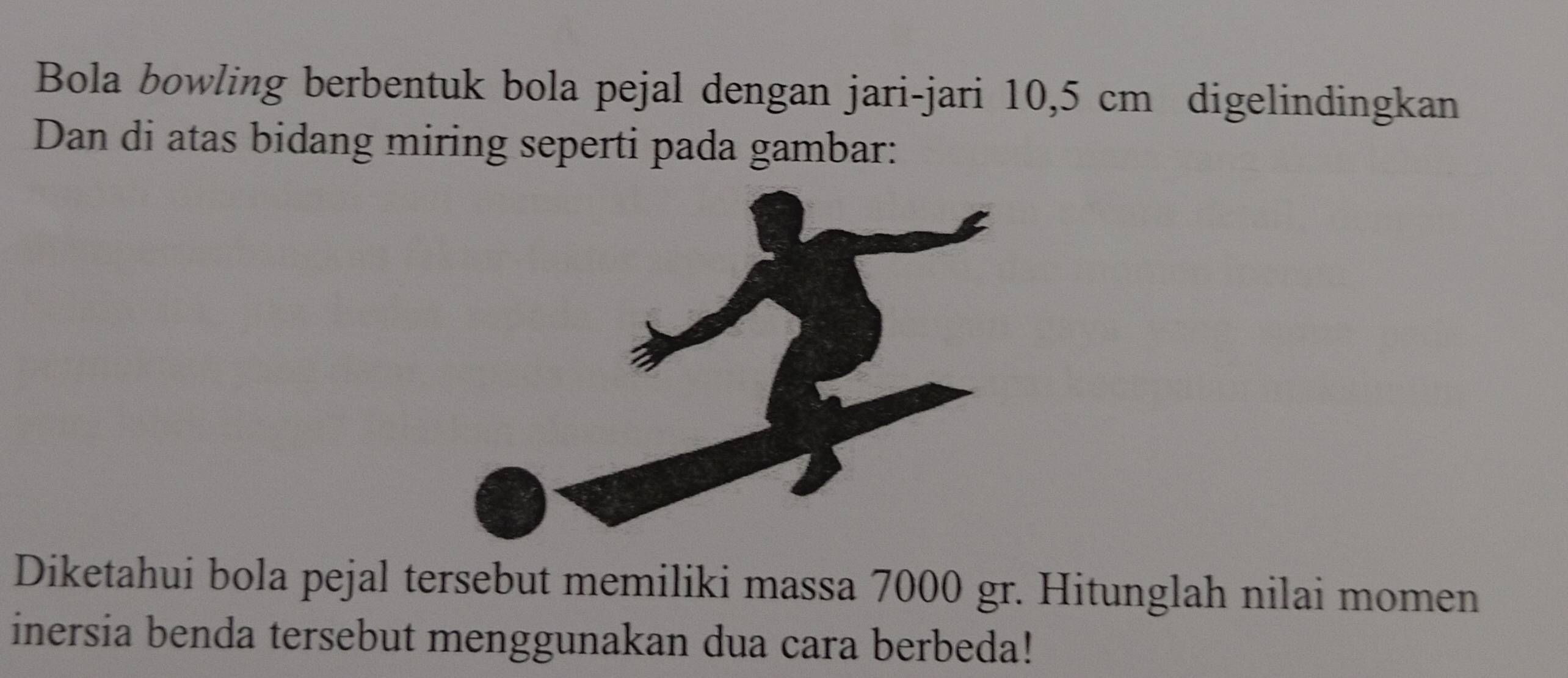 Bola bowling berbentuk bola pejal dengan jari-jari 10,5 cm digelindingkan 
Dan di atas bidang miring seperti pada gambar: 
Diketahui bola pejal tersebut memiliki massa 7000 gr. Hitunglah nilai momen 
inersia benda tersebut menggunakan dua cara berbeda!