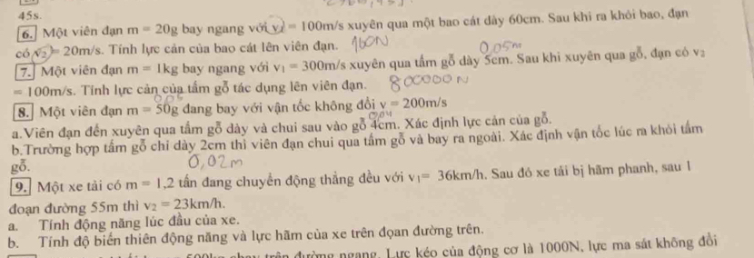 Một viên đạn m=20g bay ngang với v_x=100m/s xuyên qua một bao cát dày 60cm. Sau khi ra khỏi bao, đạn 
có sqrt(2)=20m/s. Tính lực cản của bao cát lên viên đạn. 
7. Một viên đạn m=1kg bay ngang với v_1=300m/s xuyên qua tấm gỗ dày 5cm. Sau khi xuyên qua gỗ, đạn có v
=100m/s. Tính lực cản của tấm gỗ tác dụng lên viên đạn. 
8. Một viên đạn m=50g dang bay với vận tốc không đổi v=200m/s
a.Viên đạn đến xuyên qua tầm gỗ dày và chui sau vào gỗ 4cm. Xác định lực cản của gỗ. 
b.Trường hợp tấm gỗ chỉ dày 2cm thỉ viên đạn chui qua tấm gỗ và bay ra ngoài. Xác định vận tốc lúc ra khỏi tấm 
gỗ. 
9. Một xe tải có m=1, 2 tấn đang chuyền động thẳng đều với v_1=36km/h. Sau đó xe tải bị hãm phanh, sau 1 
đoạn đường 55m thì v_2=23km/h. 
a. Tính động năng lúc đầu của xe. 
b. Tính độ biến thiên động năng và lực hãm của xe trên đọan đường trên. 
đường ngang, Lực kéo của động cơ là 1000N, lực ma sát không đồi