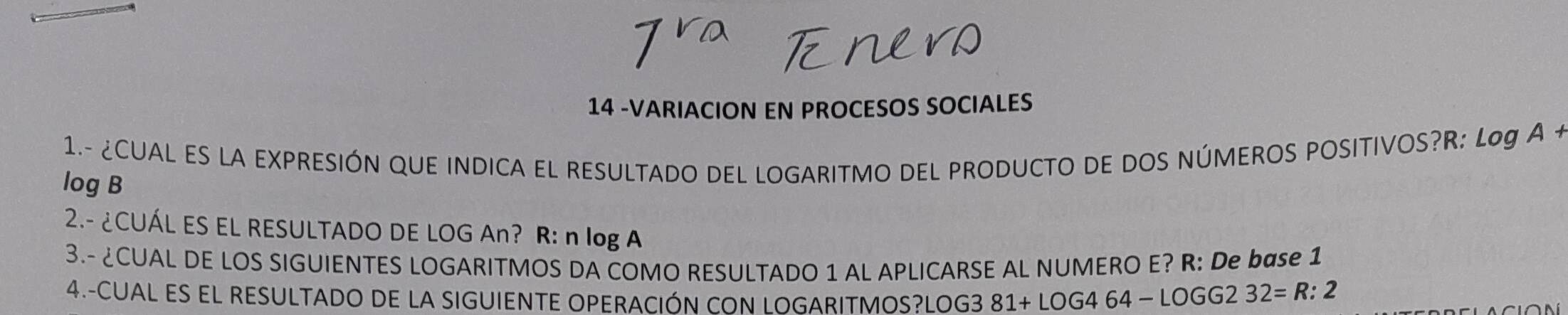 14 -VARIACION EN PROCESOS SOCIALES 
1.- ¿CUAL ES LA EXPRESIÓN QUE INDICA EL RESULTADO DEL LOGARITMO DEL PRODUCTO DE DOS NÚMEROS POSITIVOS? R: Log A +
log B
2.- ¿CUÁL ES EL RESULTADO DE LOG An? R: n log A
3.- ¿CUAL DE LOS SIGUIENTES LOGARITMOS DA COMO RESULTADO 1 AL APLICARSE AL NUMERO E? R: De base 1
4.-CUAL ES EL RESULTADO DE LA SIGUIENTE OPERACIÓN CON LOGARITMOS? LOG3 81+LOG464-LOGG232=R:2