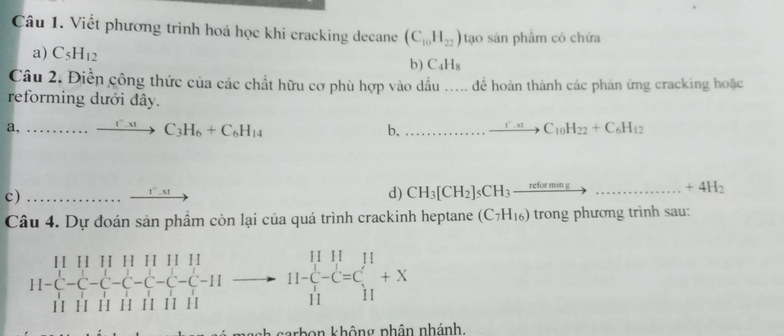 Viết phương trình hoá học khi cracking decane (C_10H_22) tạo sản phẩm có chứa 
a) C_5H_12 C_4H_8
b) 
Câu 2, Điền công thức của các chất hữu cơ phù hợp vào dấu ..... để hoàn thành các phản ứng cracking hoặc 
reforming dưới đây. 
a, ......xrightarrow I''.xt C_3H_6+C_6H_14 b,...to C_10H_22+C_6H_12
c) ∴ △ ABC=90^2 .........ln,.xt d) CH_3[CH_2]_5CH_3 xrightarrow reforming...............+4H_2 
Câu 4. Dự đoán sản phầm còn lại của quá trình crackinh heptane (C_7H_16) trong phương trình sau: 
H
-C-C-II
11- 11/11 -C=C_(11)^(11)+X
carbon không phân nhánh.