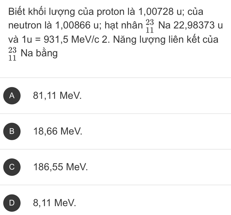 Biết khối lượng của proton là 1,00728 u; của
neutron là 1,00866 u; hạt nhân beginarrayr 23 11endarray Na 22,98373 u
và 1u=931 , 5 MeV/c 2. Năng lượng liên kết của
beginarrayr 23 11endarray Na bằng
A ) 81,11 MeV.
B 18,66 MeV.
C 186,55 MeV.
D 8,11 MeV.