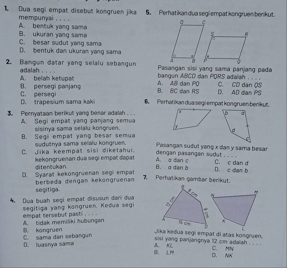 Dua segi empat disebut kongruen jika 5. Perhatikan dua segi empat kongruen berikut.
mempunyai . . . .
A. bentuk yang sama
B. ukuran yang sama
C. besar sudut yang sama
D. bentuk dan ukuran yang sama
2. Bangun datar yang selalu sebangun Pasangan sisi yang sama panjang pada
adalah . . . . bangun ABCD dan PQRS adalah . . . .
A. belah ketupat
A. AB dan PQ C. CD dan QS
B. persegi panjang B. BC dan RS D. AD dan PS
C. persegi
D. trapesium sama kaki 6. Perhatikan dua segi empat kongruen berikut.
3. Pernyataan berikut yang benar adalah . . .
A. Segi empat yang panjang semua
sisinya sama selalu kongruen.
B. Segi empat yang besar semua
sudutnya sama selalu kongruen. Pasangan sudut yang x dan y sama besar
C. Jika keempat sisi diketahui, dengan pasangan sudut . . . .
kekongruenan dua segi empat dapat A. a dan c C. c dan d
ditentukan. B. a dan b D. c dan b
D. Syarat kekongruenan segi empat
berbeda dengan kekongruenan
7. Perhatikan gambar berikut.
segitiga. 
4. Dua buah segi empat disusun dari dua 
segitiga yang kongruen. Kedua segi
empat tersebut pasti . . . .
A. tidak memiliki hubungan
B. kongruen
Jika kedua segi empat di atas kongruen,
C. sama dan sebangun
sisi yang panjangnya 12 cm adalah . . . .
D. luasnya sama A. KL C. MN
B. LM D. NK