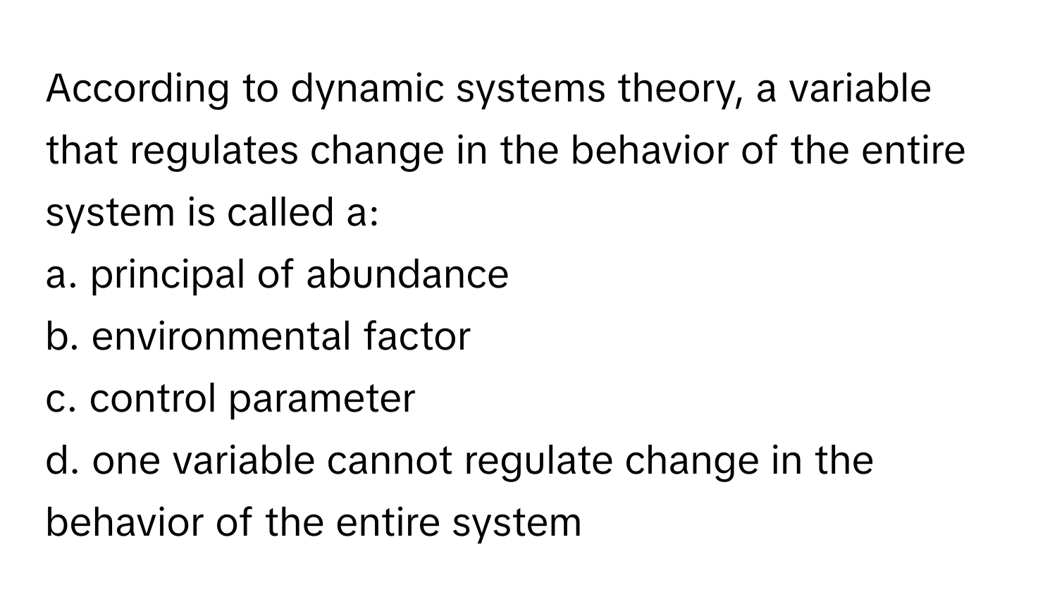 According to dynamic systems theory, a variable that regulates change in the behavior of the entire system is called a:

a. principal of abundance
b. environmental factor
c. control parameter
d. one variable cannot regulate change in the behavior of the entire system