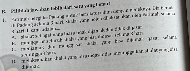 Pilihlah jawaban lebih dari satu yang benar!
1. Fatimah pergi ke Padang untuk bersilaturrahim dengan neneknya. Dia berada
di Padang selama 3 hari. Shalat yang boleh dilaksanakan oleh Fatimah selama
3 hari di sana adalah....
A. shalat sebagaimana biasa tidak dijamak dan tidak diqasar.
B. mengqasar seluruh shalat yang bisa diqasar selama 3 hari.
C. menjamak dan mengqasar shalat yang bisa dijamak qasar selama
seminggu3 hari.
D. melaksanakan shalat yang bisa diqasar dan meninggalkan shalat yang bisa
dijamak.