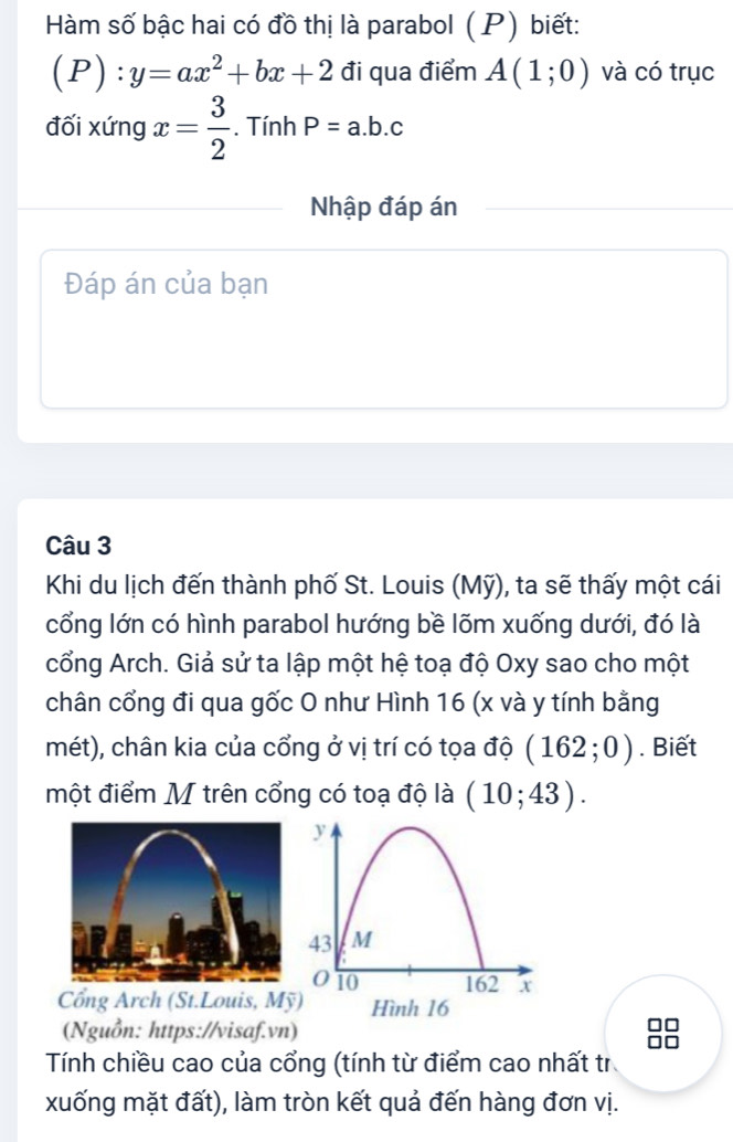 Hàm số bậc hai có đồ thị là parabol (P) biết:
(P):y=ax^2+bx+2 đi qua điểm A(1;0) và có trục 
đối xứng x= 3/2 . Tính P=a.b.c
Nhập đáp án 
Đáp án của bạn 
Câu 3 
Khi du lịch đến thành phố St. Louis (Mỹ), ta sẽ thấy một cái 
cổng lớn có hình parabol hướng bề lõm xuống dưới, đó là 
cổng Arch. Giả sử ta lập một hệ toạ độ Oxy sao cho một 
chân cổng đi qua gốc O như Hình 16 (x và y tính bằng 
mét), chân kia của cổng ở vị trí có tọa độ (162;0). Biết 
một điểm M trên cổng có toạ độ là (10;43). 
Cổng Arch (St.Louis, Mỹ 
(Nguồn: https://visaf.vn) 
Tính chiều cao của cổng (tính từ điểm cao nhất tr 
xuống mặt đất), làm tròn kết quả đến hàng đơn vị.