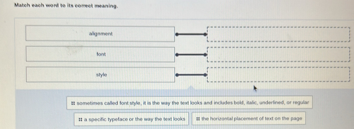 Match each word to its correct meaning. 
alignment 
font 
style 
# sometimes called font style, it is the way the text looks and includes bold, italic, underlined, or regular 
:: a specific typeface or the way the text looks :: the horizontal placement of text on the page