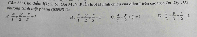 Cho điểm I(1;2;5).Gọi M ,N , P lần lượt là hình chiếu của điểm I trên các trục Ox , Oy , Oz,
phương trình mặt phẳng (MNP) là:
A.  x/1 + y/2 - z/5 =1 B .  x/1 + y/2 + z/5 =1 C.  x/5 + y/2 + z/1 =1 D.  x/2 + y/1 + z/5 =1