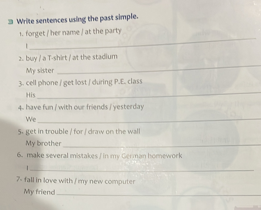 Write sentences using the past simple. 
1. forget / her name / at the party 
| 
_ 
2. buy / a T-shirt / at the stadium 
My sister 
_ 
3. cell phone / get lost / during P.E. class 
His 
_ 
4. have fun / with our friends / yesterday 
We_ 
5. get in trouble / for / draw on the wall 
My brother_ 
6. make several mistakes / in my German homework 
_| 
7- fall in love with / my new computer 
My friend_