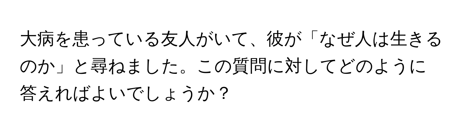 大病を患っている友人がいて、彼が「なぜ人は生きるのか」と尋ねました。この質問に対してどのように答えればよいでしょうか？