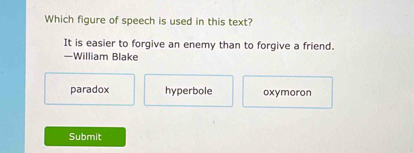 Which figure of speech is used in this text?
It is easier to forgive an enemy than to forgive a friend.
—William Blake
paradox hyperbole oxymoron
Submit