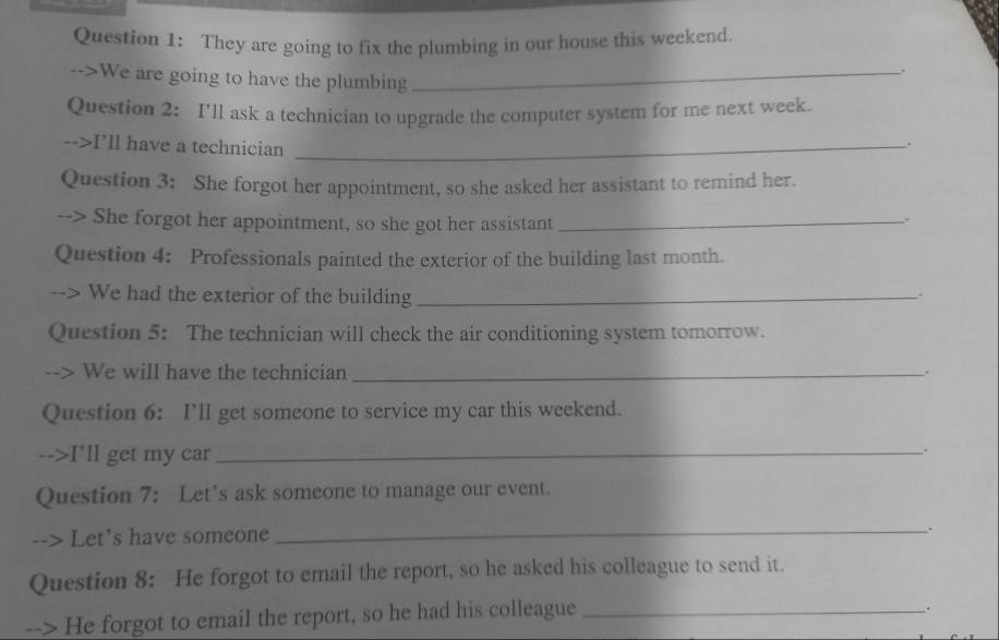 They are going to fix the plumbing in our house this weekend. 
. 
-->We are going to have the plumbing_ 
Question 2: I'll ask a technician to upgrade the computer system for me next week. 
-->I'll have a technician_ 
. 
Question 3: She forgot her appointment, so she asked her assistant to remind her. 
--> She forgot her appointment, so she got her assistant_ 
. 
Question 4: Professionals painted the exterior of the building last month. 
We had the exterior of the building_ 
. 
Question 5: The technician will check the air conditioning system tomorrow. 
We will have the technician _. 
Question 6: I'll get someone to service my car this weekend. 
-->I'll get my car_ 
. 
Question 7: Let’s ask someone to manage our event. 
--> Let's have someone 
_. 
Question 8: He forgot to email the report, so he asked his colleague to send it. 
--> He forgot to email the report, so he had his colleague_ 
_.