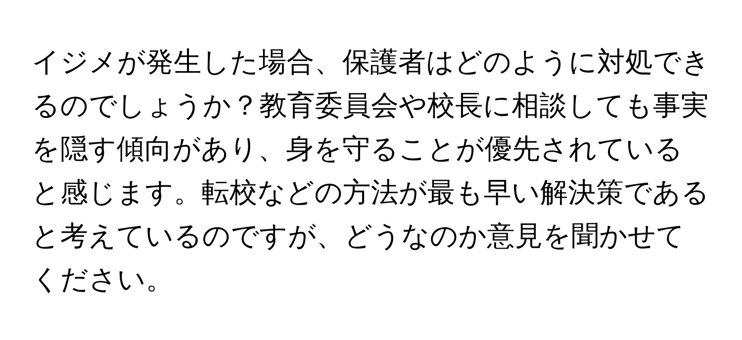 イジメが発生した場合、保護者はどのように対処できるのでしょうか？教育委員会や校長に相談しても事実を隠す傾向があり、身を守ることが優先されていると感じます。転校などの方法が最も早い解決策であると考えているのですが、どうなのか意見を聞かせてください。