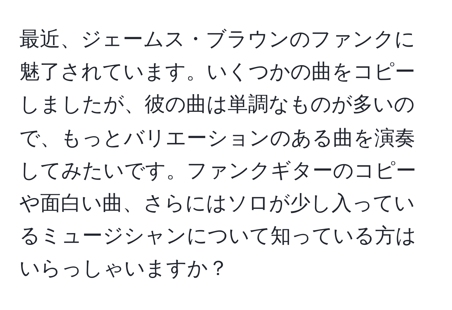 最近、ジェームス・ブラウンのファンクに魅了されています。いくつかの曲をコピーしましたが、彼の曲は単調なものが多いので、もっとバリエーションのある曲を演奏してみたいです。ファンクギターのコピーや面白い曲、さらにはソロが少し入っているミュージシャンについて知っている方はいらっしゃいますか？