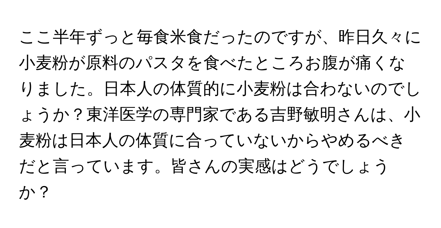 ここ半年ずっと毎食米食だったのですが、昨日久々に小麦粉が原料のパスタを食べたところお腹が痛くなりました。日本人の体質的に小麦粉は合わないのでしょうか？東洋医学の専門家である吉野敏明さんは、小麦粉は日本人の体質に合っていないからやめるべきだと言っています。皆さんの実感はどうでしょうか？