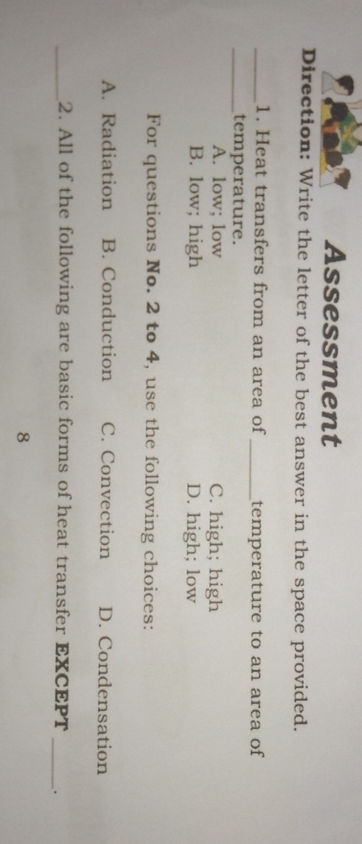 Assessment
Direction: Write the letter of the best answer in the space provided.
_1. Heat transfers from an area of_ temperature to an area of
_temperature.
A. low; low C. high; high
B. low; high D. high; low
For questions No. 2 to 4, use the following choices:
A. Radiation B. Conduction C. Convection D. Condensation
_2. All of the following are basic forms of heat transfer EXCEPT _.
8