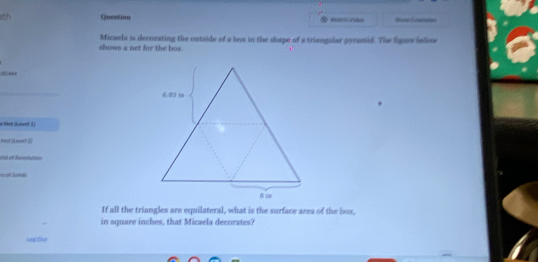 sth Question 
Micaela is decurating the outside of a box in the shape of a triangular pyramid. The figare helos 
shows a net for the box . 
JE AA 
a Mot (Lavor 3) 
Ant (Lount 2) 
siid of Reeslution 
== of Snlds 
If all the triangles are equilateral, what is the surface area of the box, 
in square inches, that Micaela decorates? 
Lng Dyr