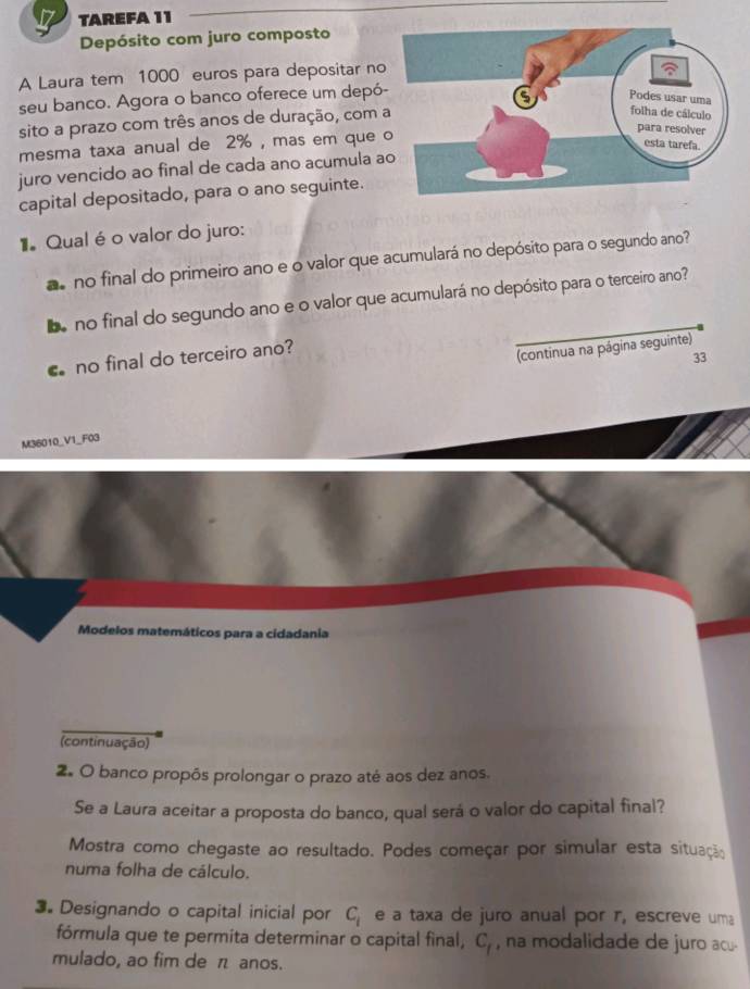 TAREFA 11 
Depósito com juro composto 
A Laura tem 1000 euros para depositar no 
seu banco. Agora o banco oferece um depó 
sito a prazo com três anos de duração, com 
mesma taxa anual de 2% , mas em que 
juro vencido ao final de cada ano acumula a 
capital depositado, para o ano seguinte. 
Qual é o valor do juro: 
a no final do primeiro ano e o valor que acumulará no depósito para o segundo ano? 
eno final do segundo ano e o valor que acumulará no depósito para o terceiro ano? 
no final do terceiro ano? 
(continua na página seguinte) 
33 
M36010_V1_F03 
Modelos matemáticos para a cidadania 
(continuação) 
2. O banco propôs prolongar o prazo até aos dez anos. 
Se a Laura aceitar a proposta do banco, qual será o valor do capital final? 
Mostra como chegaste ao resultado. Podes começar por simular esta situação 
numa folha de cálculo. 
3. Designando o capital inicial por C_i e a taxa de juro anual por r, escreve uma 
fórmula que te permita determinar o capital final, C_f , na modalidade de juro acu- 
mulado, ao fim de π anos.