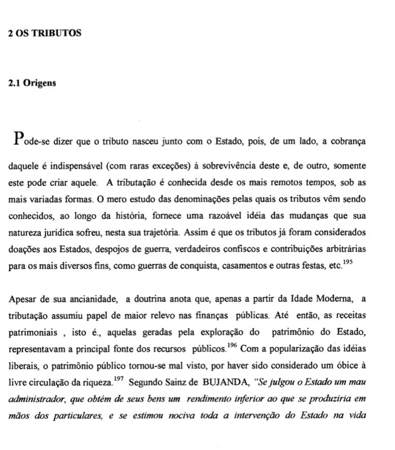 OS TRIBUTOS 
2.1 Origens 
Pode-se dizer que o tributo nasceu junto com o Estado, pois, de um lado, a cobrança 
daquele é indispensável (com raras exceções) à sobrevivência deste e, de outro, somente 
este pode criar aquele. A tributação é conhecida desde os mais remotos tempos, sob as 
mais variadas formas. O mero estudo das denominações pelas quais os tributos vêm sendo 
conhecidos, ao longo da história, fornece uma razoável idéia das mudanças que sua 
natureza jurídica sofreu, nesta sua trajetória. Assim é que os tributos já foram considerados 
doações aos Estados, despojos de guerra, verdadeiros confiscos e contribuições arbitrárias 
para os mais diversos fins, como guerras de conquista, casamentos e outras festas, etc.¹” 
Apesar de sua ancianidade, a doutrina anota que, apenas a partir da Idade Moderna, a 
tributação assumiu papel de maior relevo nas finanças públicas. Até então, as receitas 
patrimoniais , isto é., aquelas geradas pela exploração do patrimônio do Estado, 
representavam a principal fonte dos recursos públicos. 196 Com a popularização das idéias 
liberais, o patrimônio público tornou-se mal visto, por haver sido considerado um óbice à 
livre circulação da riqueza 197 Segundo Sainz de BUJANDA, “Se julgou o Estado um mau 
administrador, que obtém de seus bens um rendimento inferior ao que se produziria em 
mãos dos particulares, e se estimou nociva toda a intervenção do Estado na vida