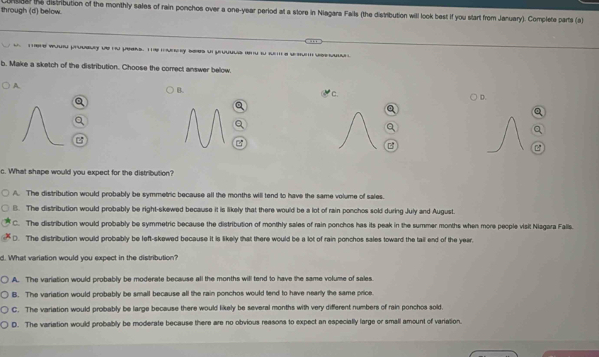 through (d) below.
nsider the distribution of the monthly sales of rain ponchos over a one-year period at a store in Niagara Falls (the distribution will look best if you start from January). Complete parts (a)
There would prodably be no peaks. The muntnly sales of products tend to form a unsun disindution
b. Make a sketch of the distribution. Choose the correct answer below.
A
B.
C.
D.
B
B
c. What shape would you expect for the distribution?
A. The distribution would probably be symmetric because all the months will tend to have the same volume of sales.
B. The distribution would probably be right-skewed because it is likely that there would be a lot of rain ponchos sold during July and August.
C. The distribution would probably be symmetric because the distribution of monthly sales of rain ponchos has its peak in the summer months when more people visit Niagara Falls.
D. The distribution would probably be left-skewed because it is likely that there would be a lot of rain ponchos sales toward the tail end of the year.
d. What variation would you expect in the distribution?
A. The variation would probably be moderate because all the months will tend to have the same volume of sales.
B. The variation would probably be small because all the rain ponchos would tend to have nearly the same price.
C. The variation would probably be large because there would likely be several months with very different numbers of rain ponchos sold.
D. The variation would probably be moderate because there are no obvious reasons to expect an especially large or small amount of variation.