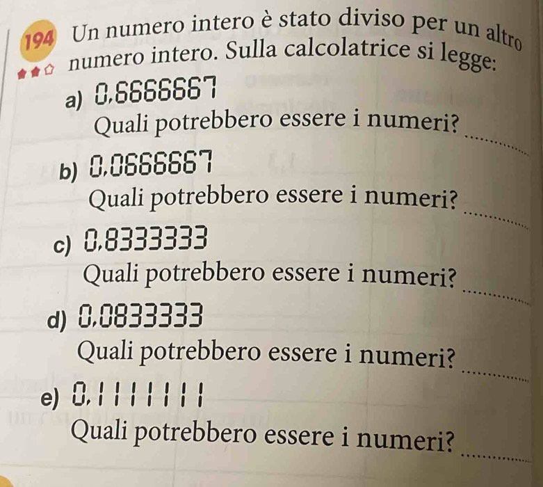 194 Un numero intero è stato diviso per un altro 
numero intero. Sulla calcolatrice si legge: 
a) 0.6666667
_ 
Quali potrebbero essere i numeri? 
b) 0.0666667
_ 
Quali potrebbero essere i numeri? 
c) 0.8333333
_ 
Quali potrebbero essere i numeri? 
d) 0.0833333
_ 
Quali potrebbero essere i numeri? 
e) 0. 1
_ 
Quali potrebbero essere i numeri?