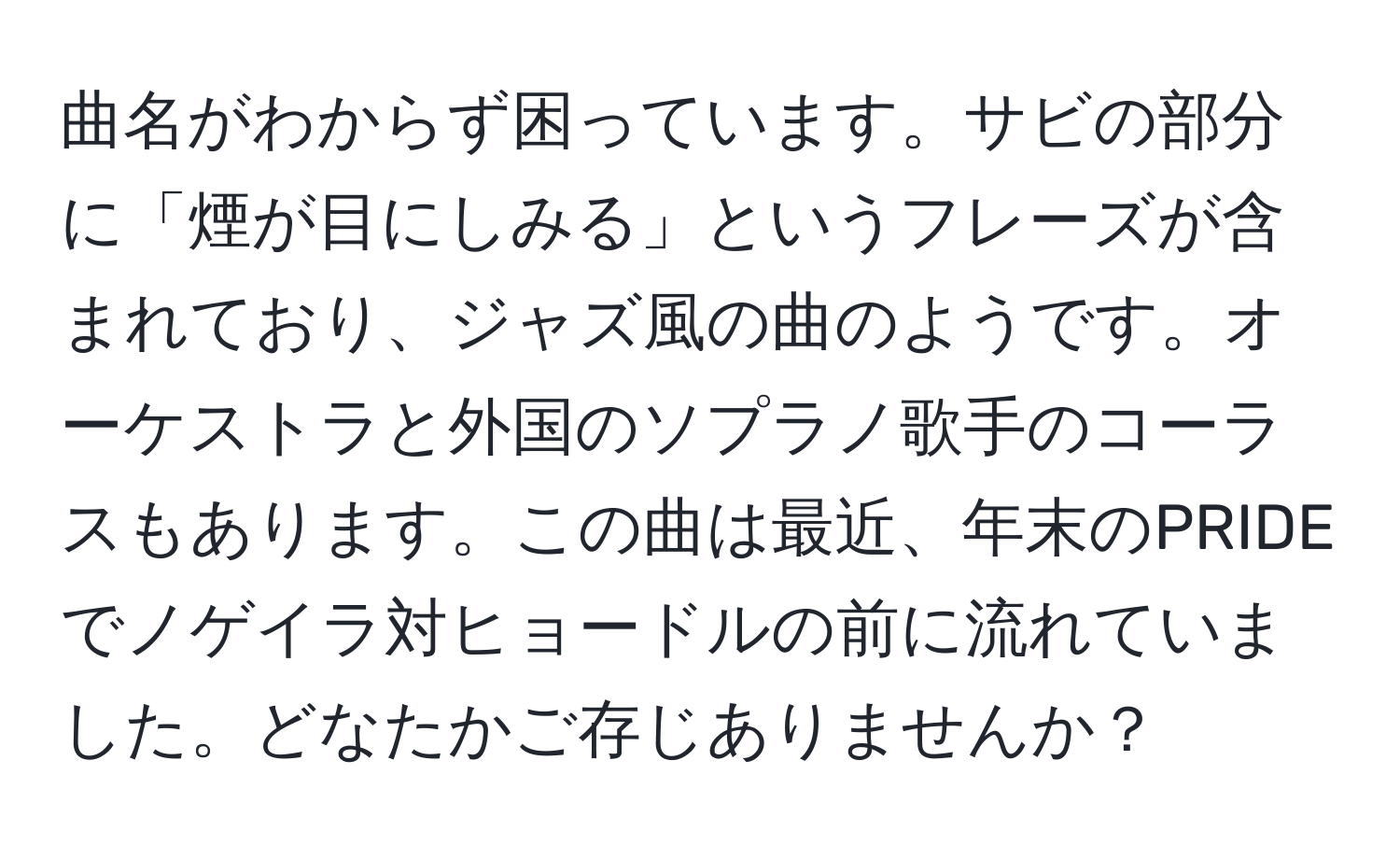 曲名がわからず困っています。サビの部分に「煙が目にしみる」というフレーズが含まれており、ジャズ風の曲のようです。オーケストラと外国のソプラノ歌手のコーラスもあります。この曲は最近、年末のPRIDEでノゲイラ対ヒョードルの前に流れていました。どなたかご存じありませんか？