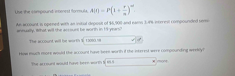 Use the compound interest formula, A(t)=P(1+ r/n )^nt. 
An account is opened with an initial deposit of $6,900 and earns 3.4% interest compounded semi- 
annually. What will the account be worth in 19 years? 
The account will be worth $ 13093.18
How much more would the account have been worth if the interest were compounding weekly? 
The account would have been worth $ 65.5 × more.