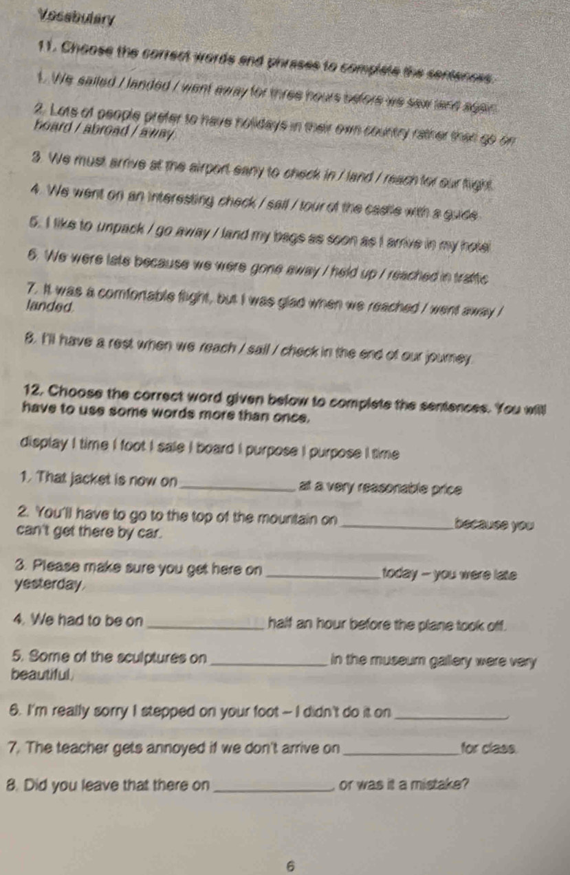 Vosebulary 
11. Choose the correct words and phrases to complete the sentences. 
1. We sailed I landed / went away for three hours before we saw land again 
2. Lots of people prefer to have holidays in their own country rather than go on 
board / abroad / away . 
3. We must arrive at the airport eany to check in / land / reach for our fight 
4. We went on an interesting check / sail / tour of the casile with a guide 
5. I like to unpack / go away / land my bags as soon as I arrive in my hote 
6. We were late because we were gone away I held up / reached in tratfic 
7. It was a comfortable flight, but I was glad when we reached I went away I 
landed 
8. I'll have a rest when we reach / sail / check in the end of our journey 
12. Choose the correct word given below to complete the sentences. You will 
have to use some words more than once. 
display I time I foot I sale I board I purpose I purpose I time 
1. That jacket is now on_ at a very reasonable price 
2. You'll have to go to the top of the mountain on _because you 
can't get there by car. 
3. Please make sure you get here on _ today - you were late 
yesterday 
4. We had to be on _half an hour before the plane took off. 
5. Some of the sculptures on _in the museum gallery were very 
beautiful. 
6. I'm really sorry I stepped on your foot - I didn't do it on_ 
7. The teacher gets annoyed if we don't arrive on_ for class. 
8. Did you leave that there on _or was it a mistake? 
6