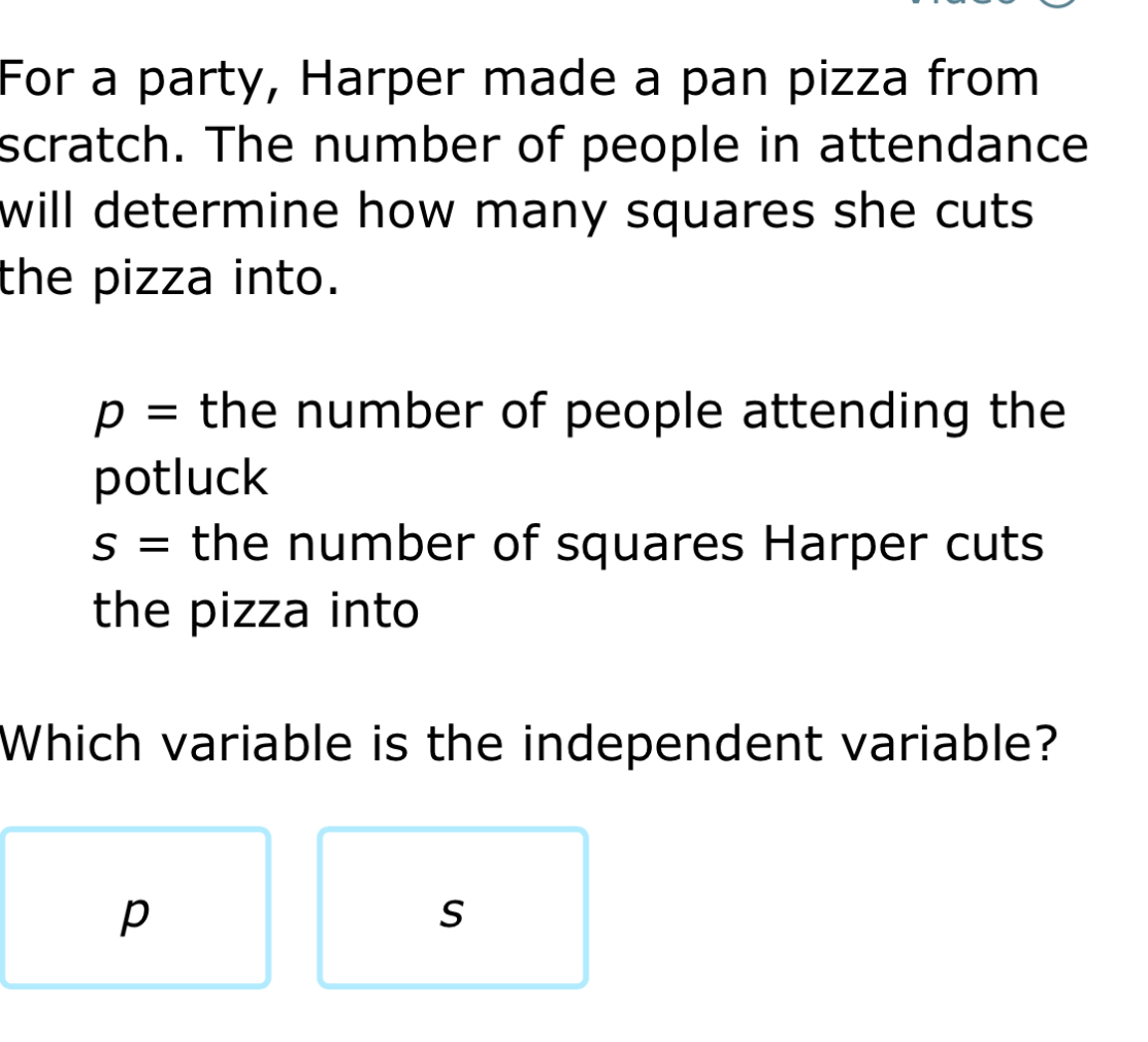 For a party, Harper made a pan pizza from
scratch. The number of people in attendance
will determine how many squares she cuts .
the pizza into.
p= the number of people attending the
potluck
S= the number of squares Harper cuts
the pizza into
Which variable is the independent variable?
p
s