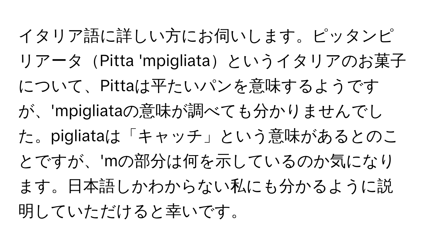 イタリア語に詳しい方にお伺いします。ピッタンピリアータPitta 'mpigliataというイタリアのお菓子について、Pittaは平たいパンを意味するようですが、'mpigliataの意味が調べても分かりませんでした。pigliataは「キャッチ」という意味があるとのことですが、'mの部分は何を示しているのか気になります。日本語しかわからない私にも分かるように説明していただけると幸いです。