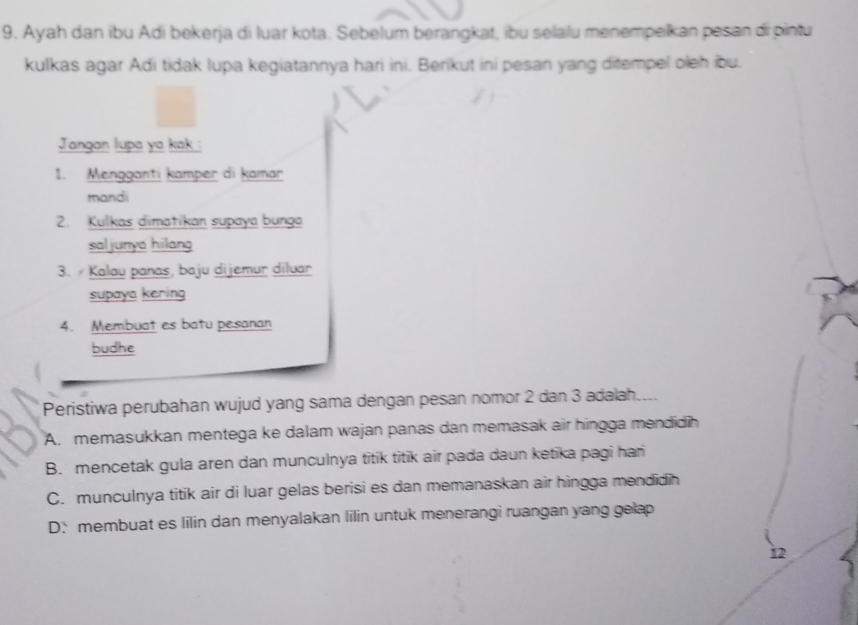 Ayah dan ibu Adi bekerja di luar kota. Sebelum berangkat, ibu selalu menempelkan pesan di pintu
kulkas agar Adi tidak lupa kegiatannya hari ini. Berikut ini pesan yang ditempel oleh ibu.
Jangan lupa ya kak :
1. Mengganti kamper di kamar
mandi
2. Kulkas dimatikan supaya bunga
saljunya hilang
3. Kalau panas, baju dijemur diluar
supaya kering
4. Membuat es batu pesanan
budhe
Peristiwa perubahan wujud yang sama dengan pesan nomor 2 dan 3 adalah..
A. memasukkan mentega ke dalam wajan panas dan memasak air hingga mendidih
B. mencetak gula aren dan munculnya titik titik air pada daun ketika pagi hari
C. munculnya titik air di luar gelas berisi es dan memanaskan air hingga mendidih
D: membuat es lilin dan menyalakan lilin untuk menerangi ruangan yang gelap
12