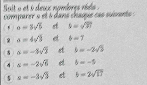 Soit a et i deux nombres réets . 
comparer « et b dans chaque cas sionets : 
1 / a=3sqrt(5) et b=sqrt(81)
2 a=4sqrt(3) e b=7
a=-3sqrt(2) et b=-2sqrt(3)
4 a=-2sqrt(6) d b=-5
5 a=-3sqrt(3) et b=2sqrt(17)