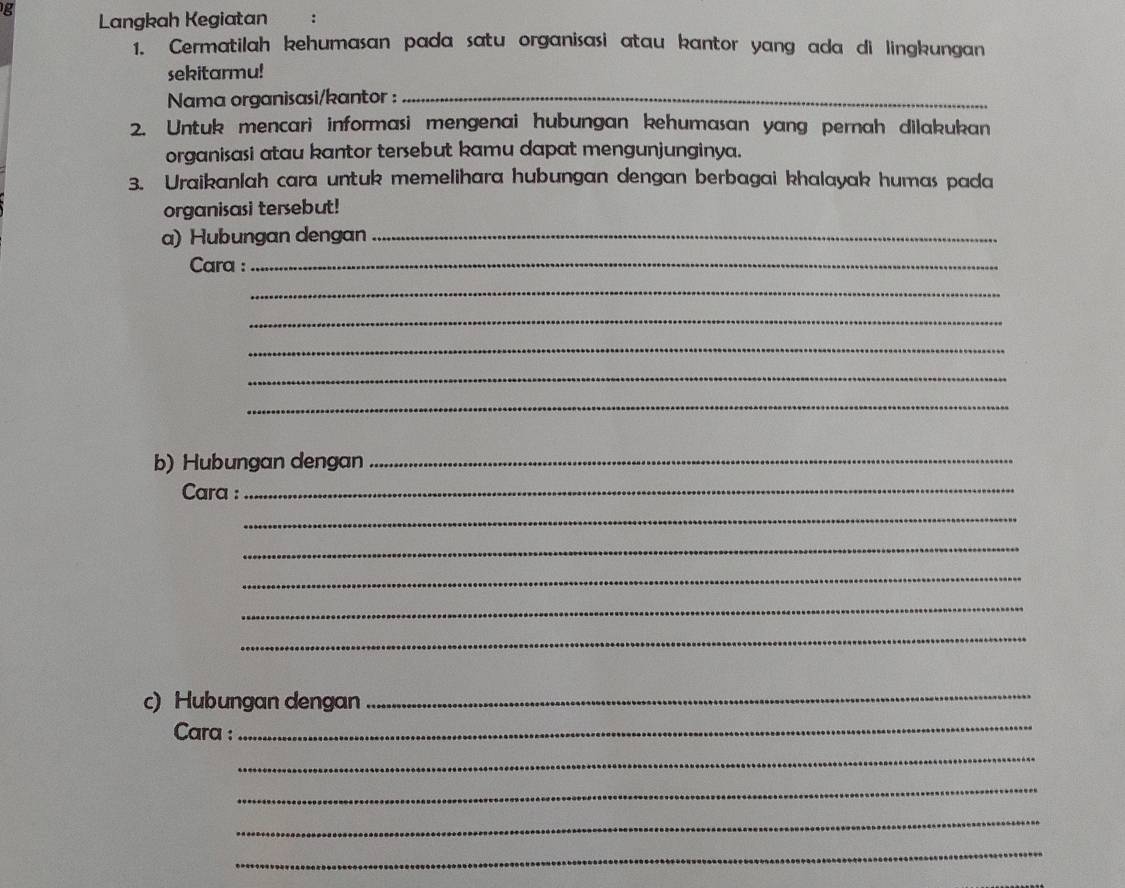 Langkah Kegiatan 
1. Cermatilah kehumasan pada satu organisasi atau kantor yang ada di lingkungan 
sekitarmu! 
Nama organisasi/kantor :_ 
2. Untuk mencari informasi mengenai hubungan kehumasan yang pernah dilakukan 
organisasi atau kantor tersebut kamu dapat mengunjunginya. 
3. Uraikanlah cara untuk memelihara hubungan dengan berbagai khalayak humas pada 
organisasi tersebut! 
a) Hubungan dengan_ 
Cara :_ 
_ 
_ 
_ 
_ 
_ 
b) Hubungan dengan_ 
Cara :_ 
_ 
_ 
_ 
_ 
_ 
c) Hubungan dengan 
_ 
Cara :_ 
_ 
_ 
_ 
_