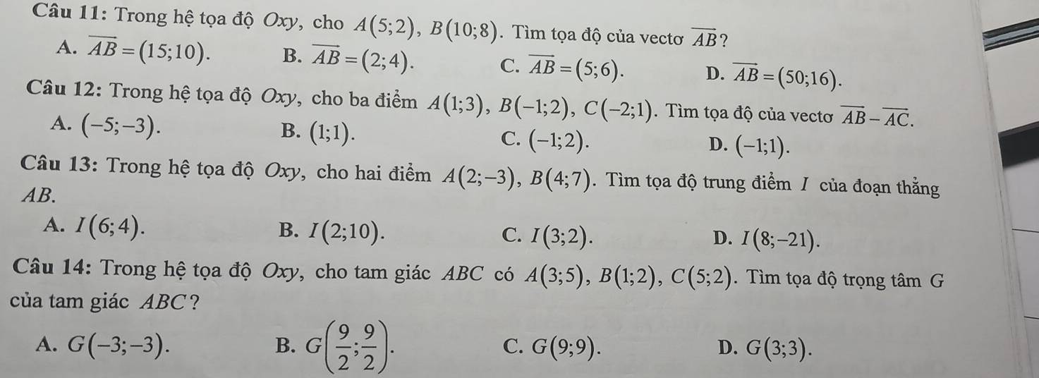 Trong hệ tọa độ Oxy, cho A(5;2), B(10;8). Tìm tọa độ của vectơ vector AB ?
A. overline AB=(15;10). B. vector AB=(2;4). C. overline AB=(5;6). D. vector AB=(50;16). 
Câu 12: Trong hệ tọa độ Oxy, cho ba điểm A(1;3), B(-1;2), C(-2;1). Tìm tọa độ của vectơ vector AB-vector AC.
A. (-5;-3).
B. (1;1).
C. (-1;2). D. (-1;1). 
* Câu 13: Trong hệ tọa độ Oxy, cho hai điểm A(2;-3), B(4;7). Tìm tọa độ trung điểm / của đoạn thẳng
AB.
A. I(6;4). B. I(2;10). C. I(3;2). I(8;-21). 
D.
Câu 14: Trong hệ tọa độ Oxy, cho tam giác ABC có A(3;5), B(1;2), C(5;2) Tìm tọa độ trọng tâm G
của tam giác ABC?
A. G(-3;-3). B. G( 9/2 ; 9/2 ). C. G(9;9). D. G(3;3).