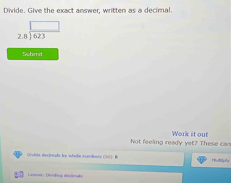 Divide. Give the exact answer, written as a decimal.
beginarrayr □  2.8encloselongdiv 623endarray
Submit 
Work it out 
Not feeling ready yet? These can 
Divide decimals by whole numbers (80) Multiply 
A Lesson: Dividing decimals