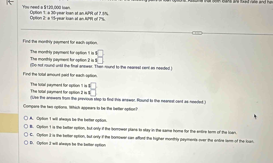 otions. Assume that both loans are fixed rate and hat
You need a $120,000 loan.
Option 1: a 30-year loan at an APR of 7.5%.
Option 2: a 15-year loan at an APR of 7%.
Find the monthly payment for each option.
The monthly payment for option 1 is $□. 
The monthly payment for option 2 is $□. 
(Do not round until the final answer. Then round to the nearest cent as needed.)
Find the total amount paid for each option.
The total payment for option 1 is $□. 
The total payment for option 2 is $□. 
(Use the answers from the previous step to find this answer. Round to the nearest cent as needed.)
Compare the two options. Which appears to be the better option?
A. Option 1 will always be the better option.
B. Option 1 is the better option, but only if the borrower plans to stay in the same home for the entire term of the loan.
C. Option 2 is the better option, but only if the borrower can afford the higher monthly payments over the entire term of the loan.
D. Option 2 will always be the better option