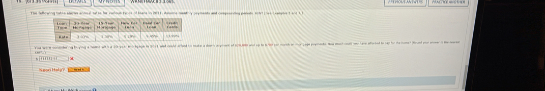 PREVIOUS ANSWERS PRACTICE ANOTHE R 
The following table shows annual rates for various types of loans in 2021. Assume monthly payments and compounding perods HINT (See Examples 5 and 7.) 
cent.) You were considering buying a home with a 30-year mortgage in 2021 and could afford to make a down payment of $20,000 and up to $700 per morth on mortgage payments. How much could you huve afforded to pay for the home? (Hound your anser to te seares
11174251= × 
Need Help? Mead I