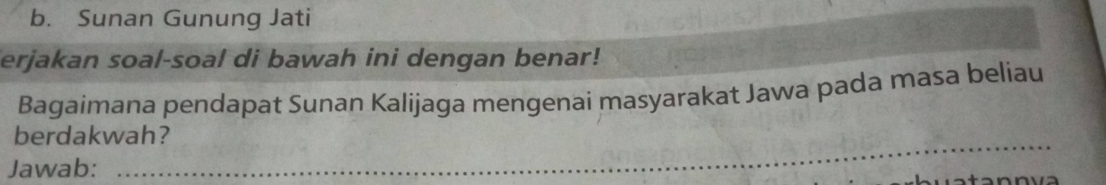 Sunan Gunung Jati 
erjakan soal-soal di bawah ini dengan benar! 
Bagaimana pendapat Sunan Kalijaga mengenai masyarakat Jawa pada masa beliau 
berdakwah? 
Jawab: 
_