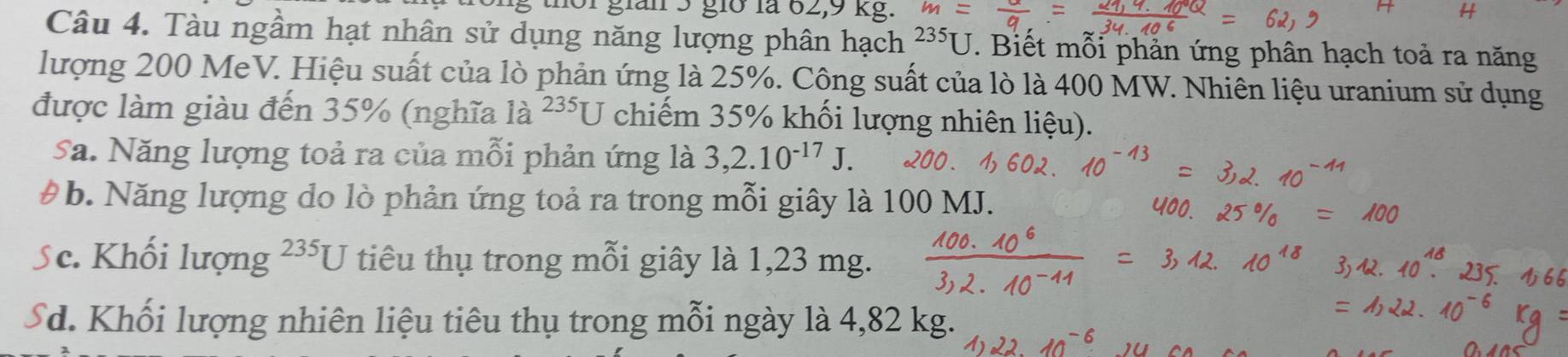 gián 5 giờ la 62, 9 kg
Câu 4. Tàu ngầm hạt nhân sử dụng năng lượng phân hạch 235J T. Biết mỗi phản ứng phân hạch toả ra năng
lượng 200 MeV. Hiệu suất của lò phản ứng là 25%. Công suất của lò là 400 MW. Nhiên liệu uranium sử dụng
được làm giàu đến 35% (nghĩa 1a^(235)U chiếm 35% khối lượng nhiên liệu).
Sa. Năng lượng toả ra của mỗi phản ứng là 3,2.10^(-17)J. 
# b. Năng lượng do lò phản ứng toả ra trong mỗi giây là 100 MJ.
Sc. Khối lượng 235U tiêu thụ trong mỗi giây là 1,23 mg.
Sd. Khối lượng nhiên liệu tiêu thụ trong mỗi ngày là 4,82 kg.