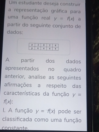 Um estudante deseja construir 
a representação gráfica para 
uma função real y=f(x) a 
partir do seguinte conjunto de 
dados: 
A partir dos dados 
apresentados₹ no quadro 
anterior, analise as seguintes 
afirmações a respeito das 
características da função y=
f(x). 
I. A função y=f(x) pode ser 
classificada como uma função 
constante.