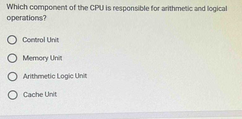 Which component of the CPU is responsible for arithmetic and logical
operations?
Control Unit
Memory Unit
Arithmetic Logic Unit
Cache Unit