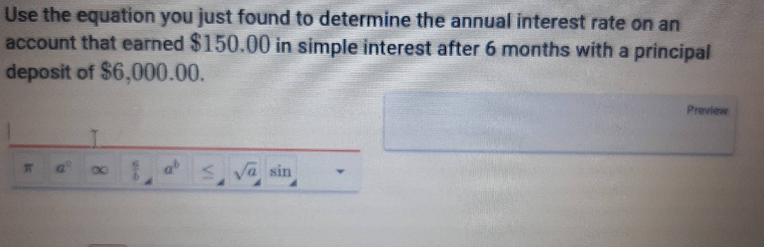 Use the equation you just found to determine the annual interest rate on an 
account that earned $150.00 in simple interest after 6 months with a principal 
deposit of $6,000.00. 
Preview 
π a° ∞  a/b  a^b ≤ sqrt(a) sin