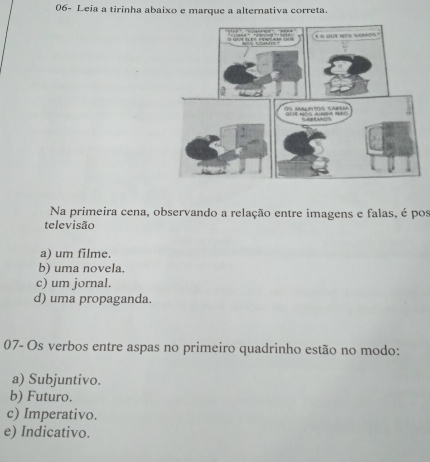 06- Leia a tirinha abaixo e marque a alternativa correta.
Na primeira cena, observando a relação entre imagens e falas, é pos
televisão
a) um filme.
b) uma novela.
c) um jornal.
d) uma propaganda.
07- Os verbos entre aspas no primeiro quadrinho estão no modo:
a) Subjuntivo.
b) Futuro.
c) Imperativo.
e) Indicativo.