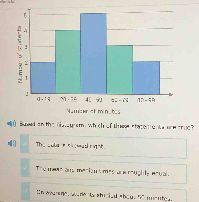 okmarks
Based on the histogram, which of these statements are true?
D The data is skewed right.
The mean and median times are roughly equal.
On average, students studied about 50 minutes.